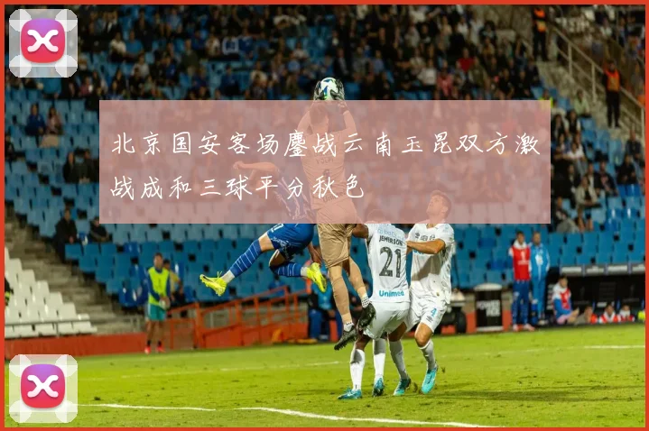 北京国安客场鏖战云南玉昆双方激战成和三球平分秋色