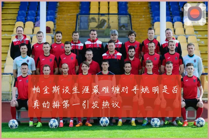帕金斯谈生涯最难缠对手姚明是否真的排第一引发热议