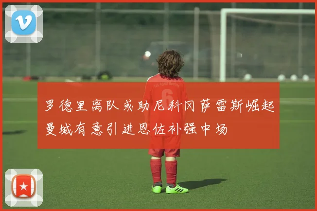 罗德里离队或助尼科冈萨雷斯崛起曼城有意引进恩佐补强中场