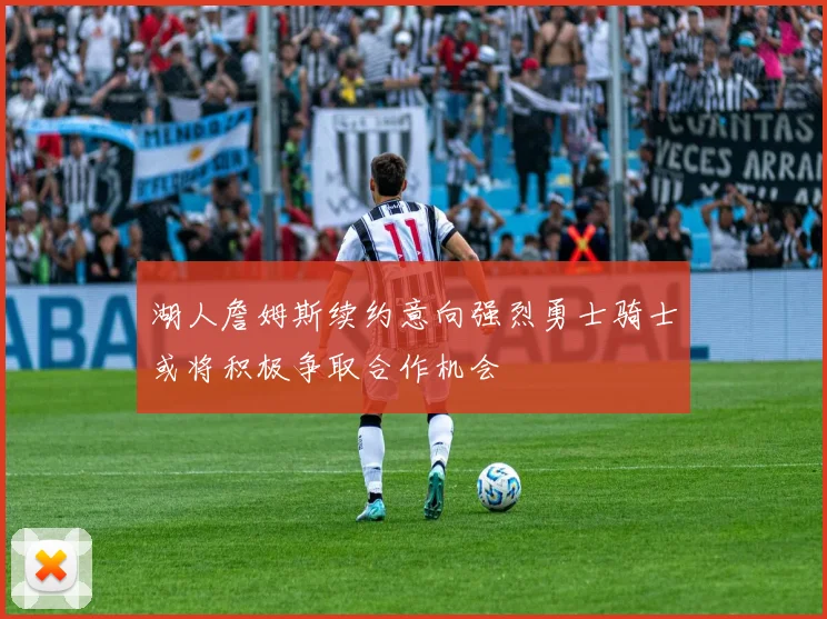 湖人詹姆斯续约意向强烈勇士骑士或将积极争取合作机会