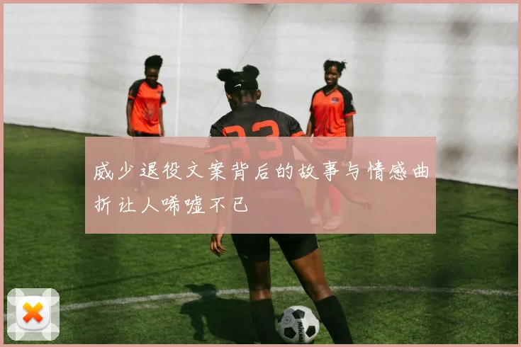威少退役文案背后的故事与情感曲折让人唏嘘不已