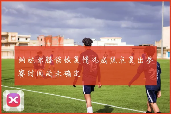 纳达尔膝伤恢复情况成焦点复出参赛时间尚未确定