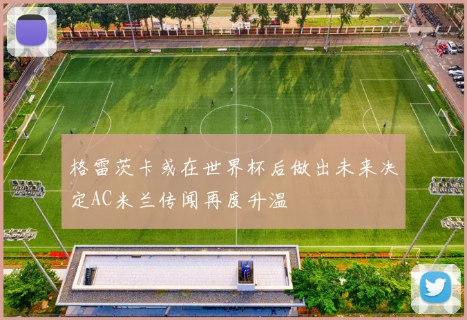 格雷茨卡或在世界杯后做出未来决定AC米兰传闻再度升温