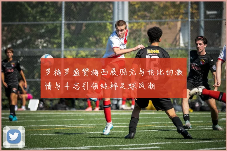 罗梅罗盛赞梅西展现无与伦比的激情与斗志引领纯粹足球风潮