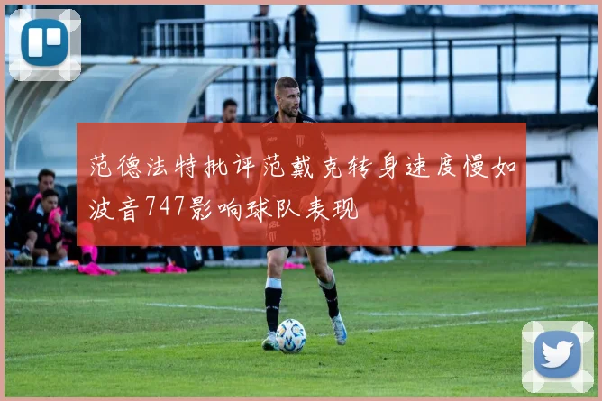 范德法特批评范戴克转身速度慢如波音747影响球队表现