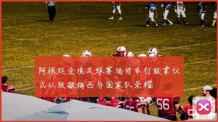 阿根廷全境足球赛场将举行鼓掌仪式以致敬梅西与国家队荣耀