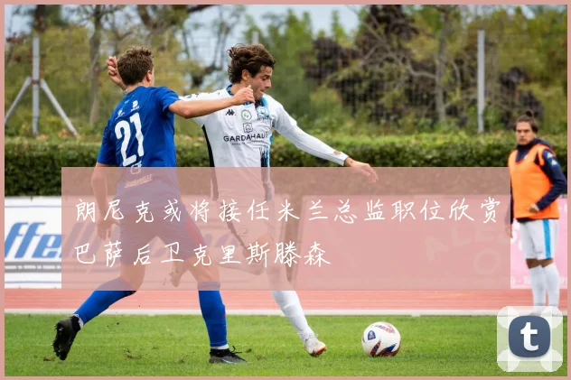 朗尼克或将接任米兰总监职位欣赏巴萨后卫克里斯滕森