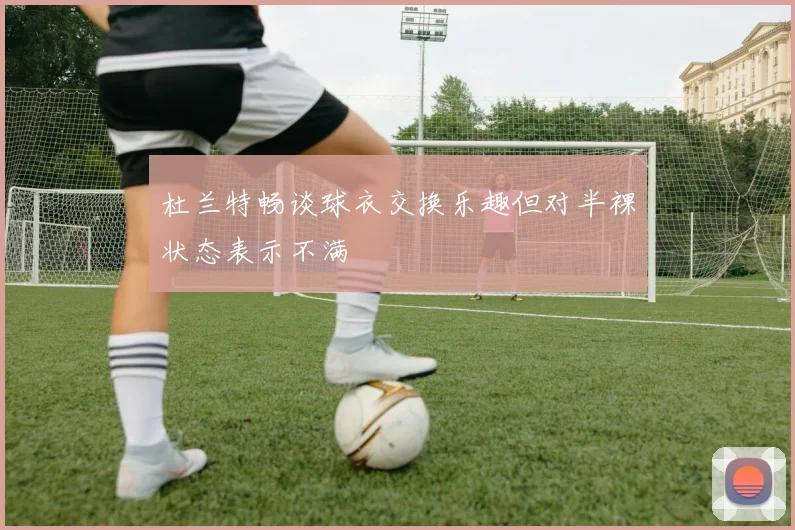 杜兰特畅谈球衣交换乐趣但对半裸状态表示不满