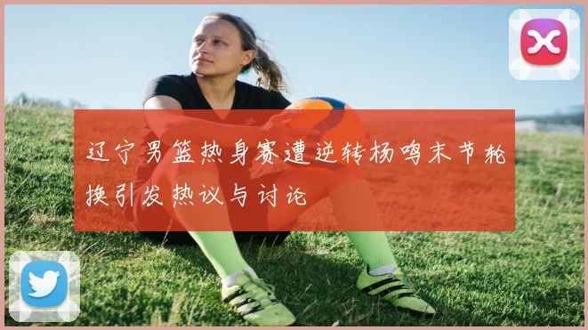 辽宁男篮热身赛遭逆转杨鸣末节轮换引发热议与讨论