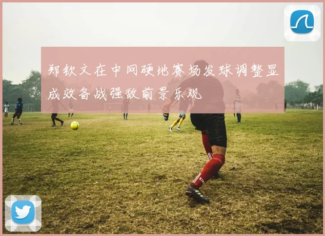 郑钦文在中网硬地赛场发球调整显成效备战强敌前景乐观