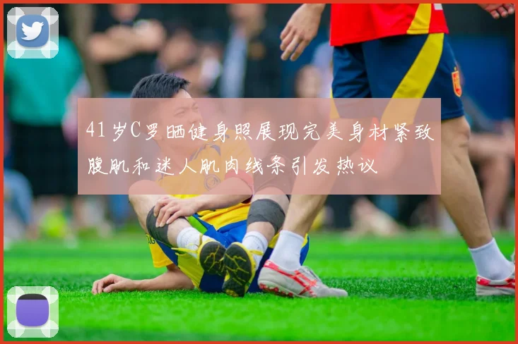 41岁C罗晒健身照展现完美身材紧致腹肌和迷人肌肉线条引发热议