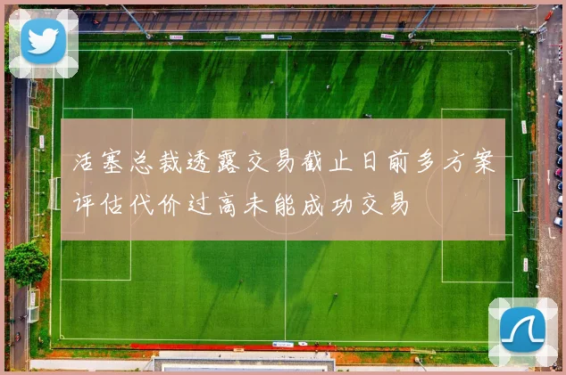 活塞总裁透露交易截止日前多方案评估代价过高未能成功交易