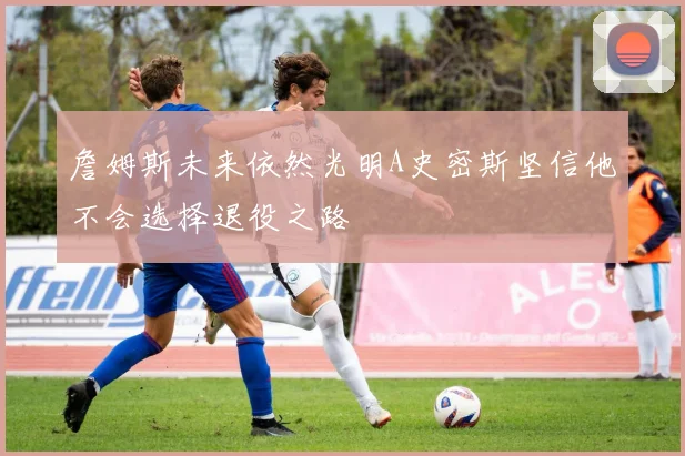 詹姆斯未来依然光明A史密斯坚信他不会选择退役之路