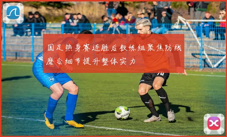 国足热身赛连胜后教练组聚焦防线磨合细节提升整体实力