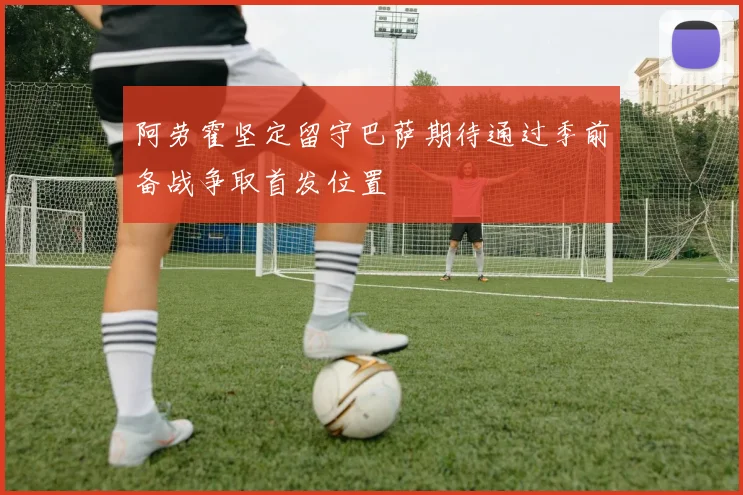 阿劳霍坚定留守巴萨期待通过季前备战争取首发位置