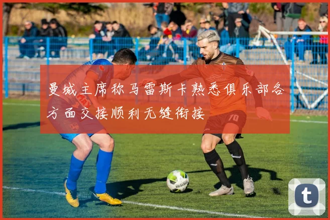 曼城主席称马雷斯卡熟悉俱乐部各方面交接顺利无缝衔接