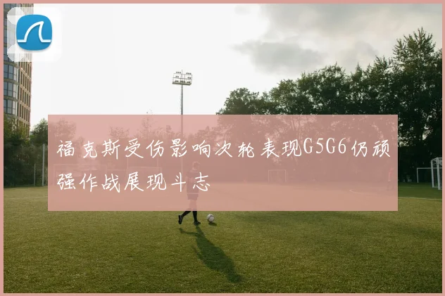 福克斯受伤影响次轮表现G5G6仍顽强作战展现斗志