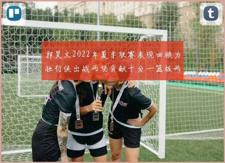 郭昊文2022年夏季联赛表现回顾为独行侠出战两场贡献十分一篮板两助攻