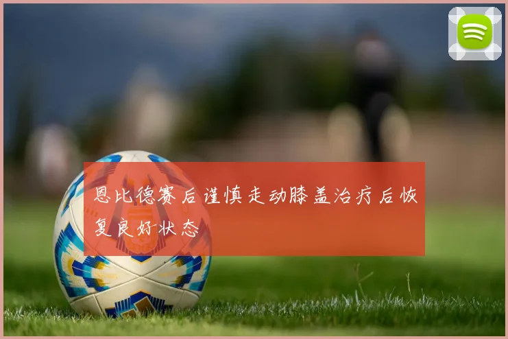 恩比德赛后谨慎走动膝盖治疗后恢复良好状态