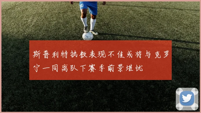 斯普利特执教表现不佳或将与克罗宁一同离队下赛季前景堪忧